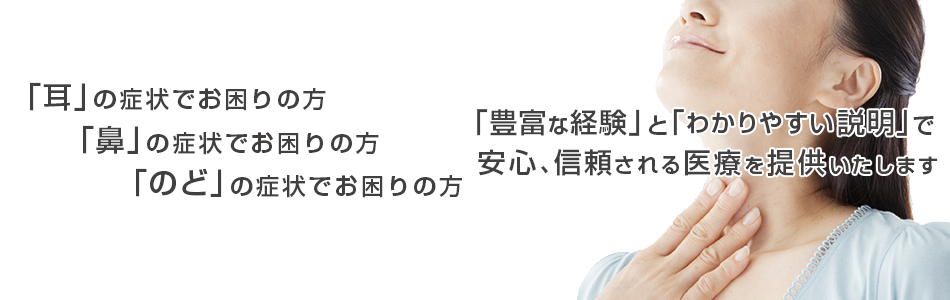 「耳」の症状でお困りの方 「鼻」の症状でお困りの方 「のど」の症状でお困りの方「豊富な経験」と「最新の医療」で 安心を与えられる医療を提供いたします